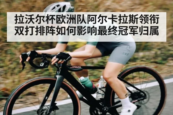 拉沃尔杯欧洲队阿尔卡拉斯领衔双打排阵如何影响最终冠军归属