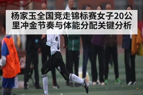 杨家玉全国竞走锦标赛女子20公里冲金节奏与体能分配关键分析