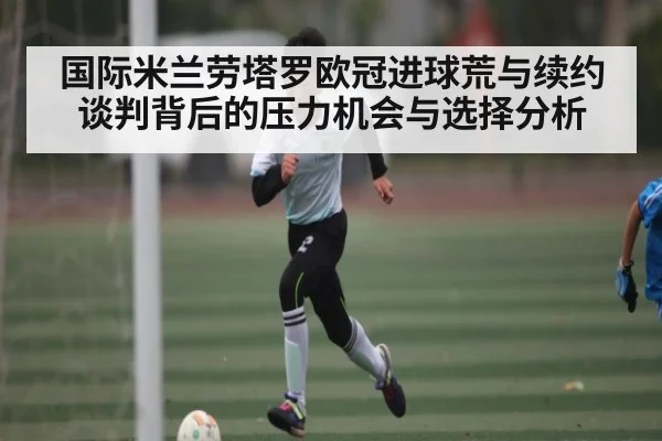 国际米兰劳塔罗欧冠进球荒与续约谈判背后的压力机会与选择分析